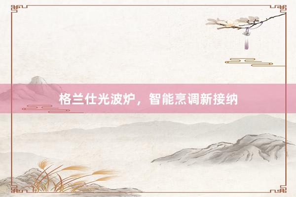 格兰仕光波炉，智能烹调新接纳